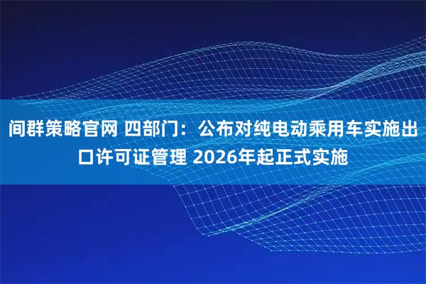 间群策略官网 四部门：公布对纯电动乘用车实施出口许可证管理 2026年起正式实施