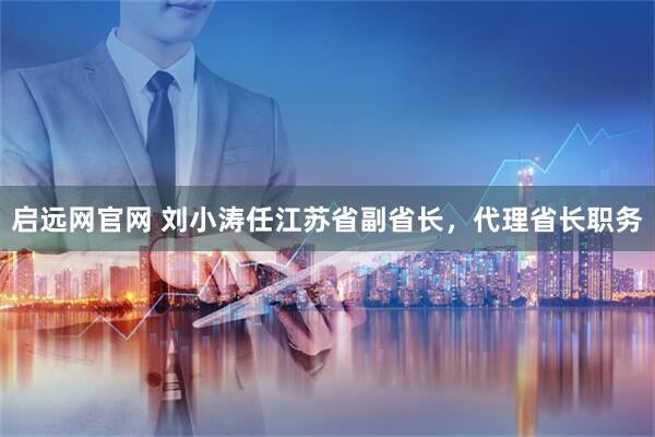 启远网官网 刘小涛任江苏省副省长，代理省长职务