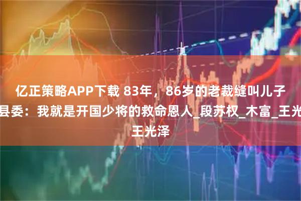 亿正策略APP下载 83年，86岁的老裁缝叫儿子找县委：我就是开国少将的救命恩人_段苏权_木富_王光泽