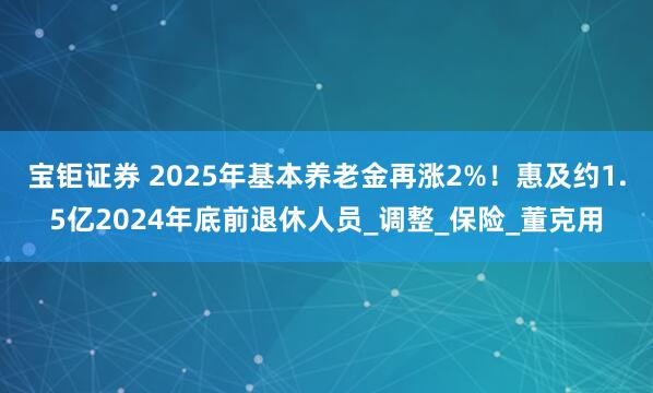 宝钜证券 2025年基本养老金再涨2%！惠及约1.5亿2024年底前退休人员_调整_保险_董克用