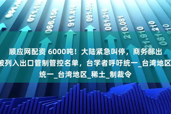 顺应网配资 6000吨！大陆紧急叫停，商务部出手，8家台企被列入出口管制管控名单，台学者呼吁统一_台湾地区_稀土_制裁令