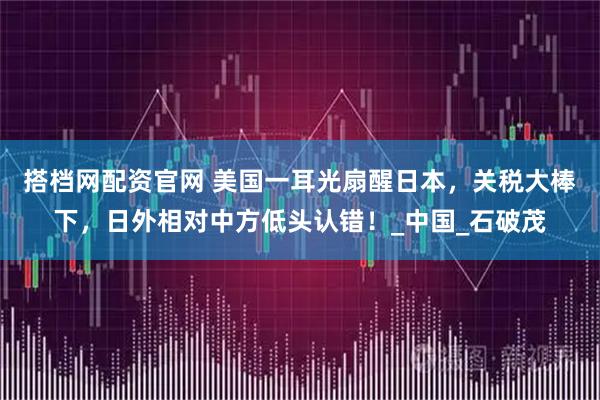 搭档网配资官网 美国一耳光扇醒日本，关税大棒下，日外相对中方低头认错！_中国_石破茂
