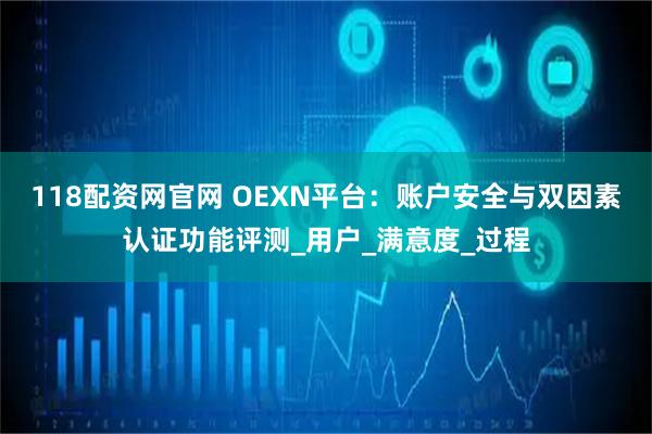 118配资网官网 OEXN平台：账户安全与双因素认证功能评测_用户_满意度_过程