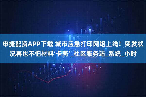 申捷配资APP下载 城市应急打印网络上线！突发状况再也不怕材料‘卡壳’_社区服务站_系统_小时