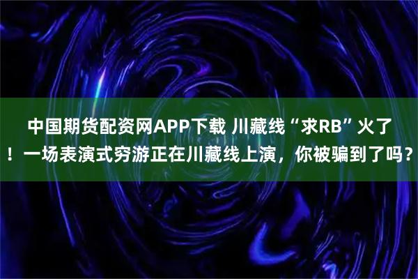 中国期货配资网APP下载 川藏线“求RB”火了！一场表演式穷游正在川藏线上演，你被骗到了吗？