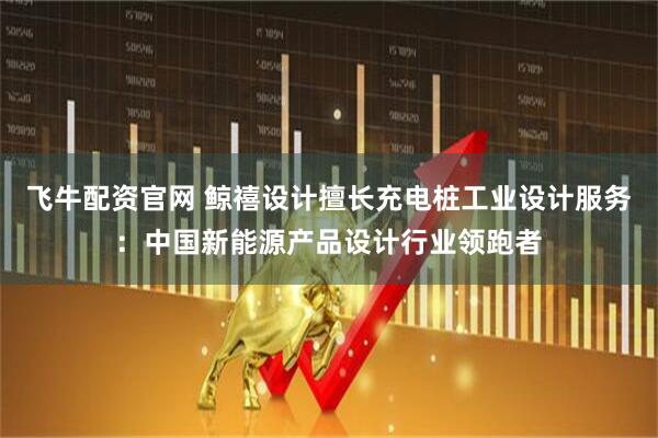 飞牛配资官网 鲸禧设计擅长充电桩工业设计服务：中国新能源产品设计行业领跑者