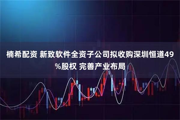 楠希配资 新致软件全资子公司拟收购深圳恒道49%股权 完善产业布局