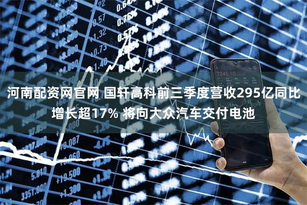 河南配资网官网 国轩高科前三季度营收295亿同比增长超17% 将向大众汽车交付电池