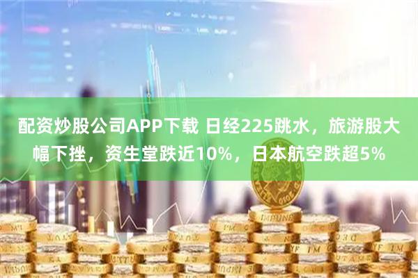 配资炒股公司APP下载 日经225跳水，旅游股大幅下挫，资生堂跌近10%，日本航空跌超5%