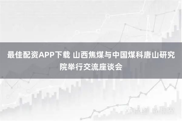 最佳配资APP下载 山西焦煤与中国煤科唐山研究院举行交流座谈会