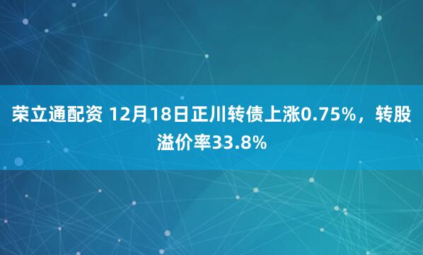 荣立通配资 12月18日正川转债上涨0.75%，转股溢价率33.8%