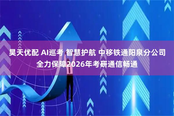 昊天优配 AI巡考 智慧护航 中移铁通阳泉分公司全力保障2026年考研通信畅通