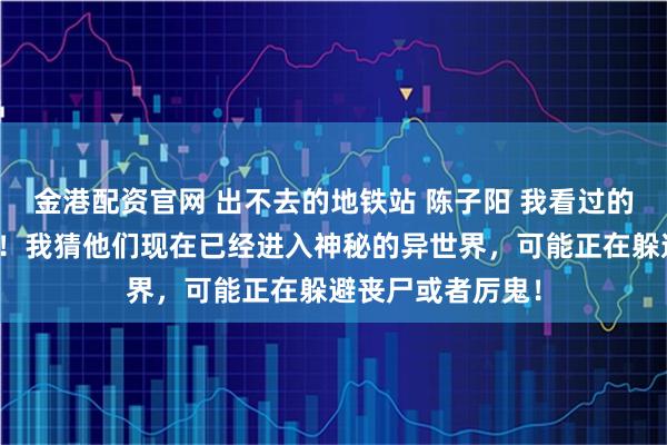 金港配资官网 出不去的地铁站 陈子阳 我看过的论坛体多我来说！我猜他们现在已经进入神秘的异世界，可能正在躲避丧尸或者厉鬼！