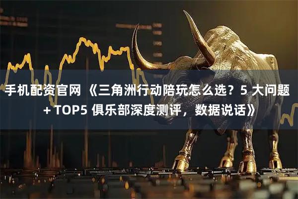 手机配资官网 《三角洲行动陪玩怎么选？5 大问题 + TOP5 俱乐部深度测评，数据说话》