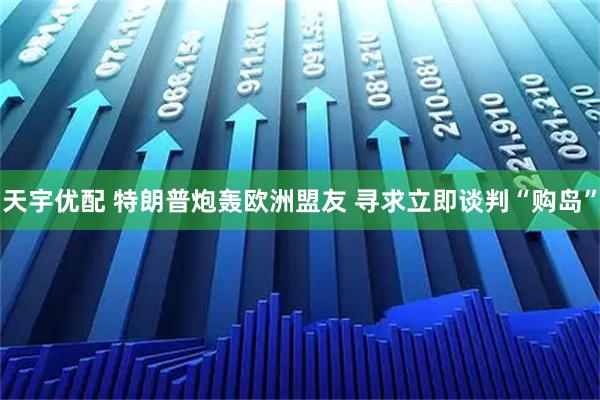 天宇优配 特朗普炮轰欧洲盟友 寻求立即谈判“购岛”