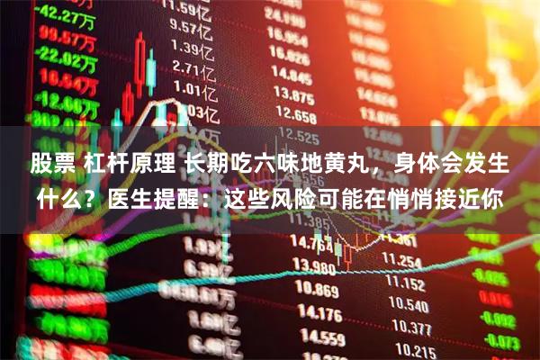 股票 杠杆原理 长期吃六味地黄丸，身体会发生什么？医生提醒：这些风险可能在悄悄接近你