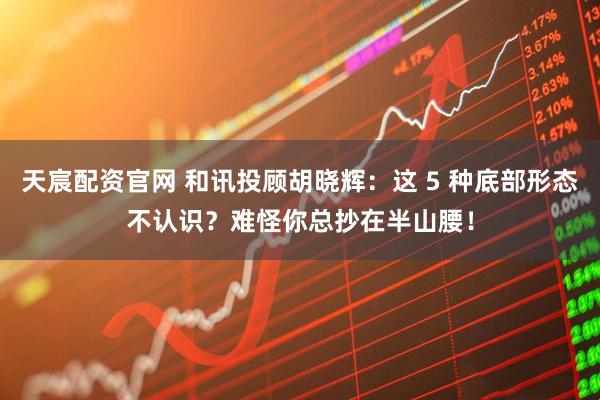 天宸配资官网 和讯投顾胡晓辉：这 5 种底部形态不认识？难怪你总抄在半山腰！