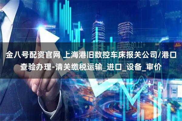 金八号配资官网 上海港旧数控车床报关公司/港口查验办理-清关缴税运输_进口_设备_审价