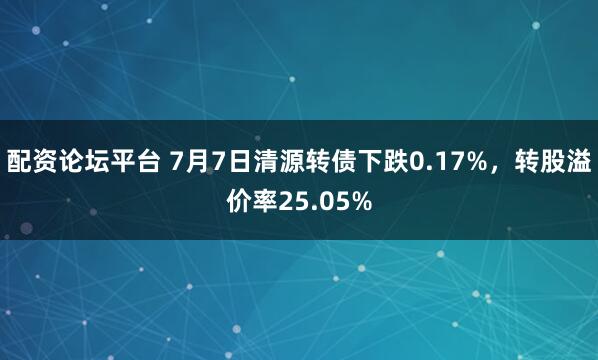 配资论坛平台 7月7日清源转债下跌0.17%，转股溢价率25.05%