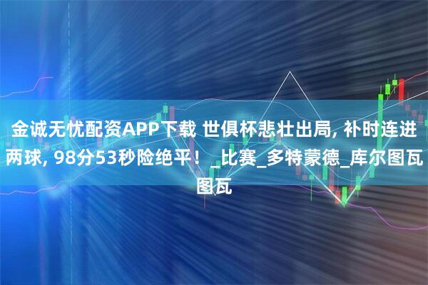 金诚无忧配资APP下载 世俱杯悲壮出局, 补时连进两球, 98分53秒险绝平！_比赛_多特蒙德_库尔图瓦