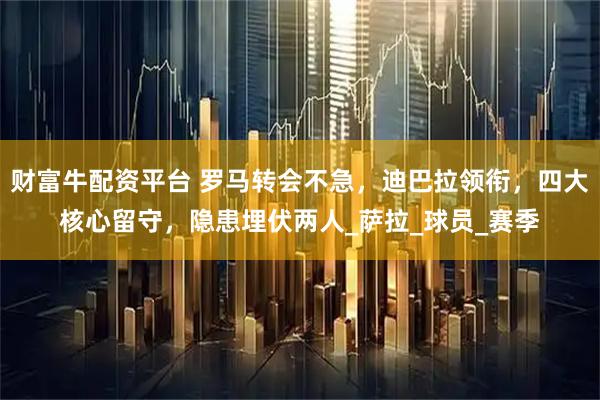 财富牛配资平台 罗马转会不急，迪巴拉领衔，四大核心留守，隐患埋伏两人_萨拉_球员_赛季