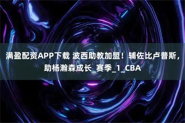 满盈配资APP下载 波西助教加盟！辅佐比卢普斯，助杨瀚森成长_赛季_1_CBA