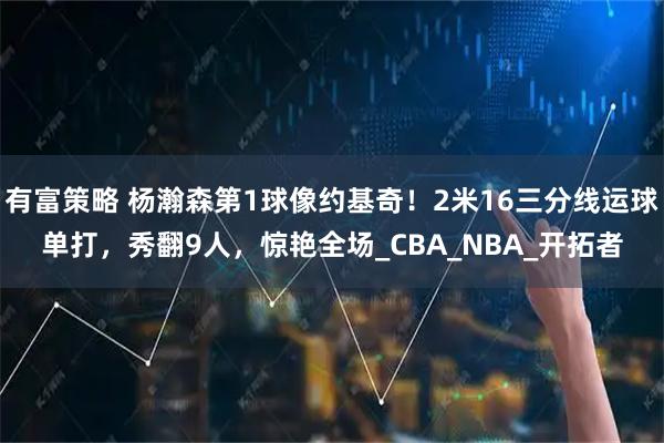 有富策略 杨瀚森第1球像约基奇！2米16三分线运球单打，秀翻9人，惊艳全场_CBA_NBA_开拓者