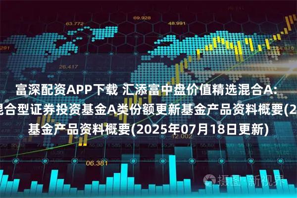 富深配资APP下载 汇添富中盘价值精选混合A: 汇添富中盘价值精选混合型证券投资基金A类份额更新基金产品资料概要(2025年07月18日更新)