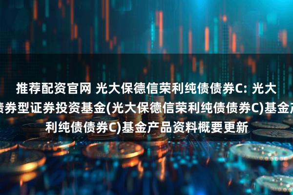 推荐配资官网 光大保德信荣利纯债债券C: 光大保德信荣利纯债债券型证券投资基金(光大保德信荣利纯债债券C)基金产品资料概要更新
