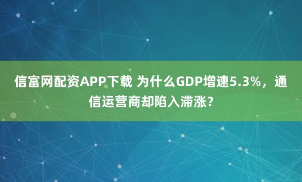 信富网配资APP下载 为什么GDP增速5.3%，通信运营商却陷入滞涨？