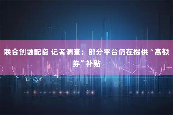 联合创融配资 记者调查：部分平台仍在提供“高额券”补贴