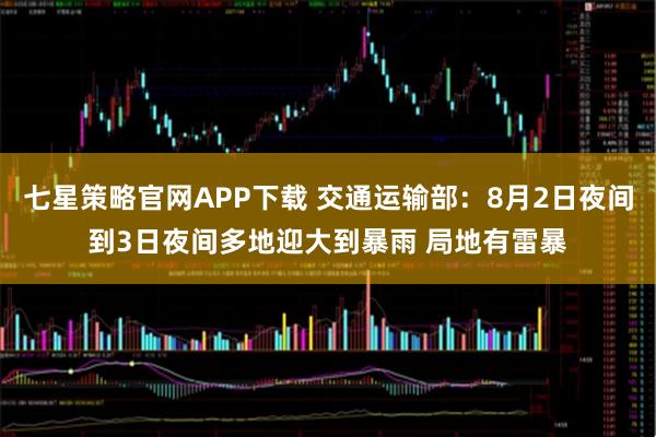 七星策略官网APP下载 交通运输部：8月2日夜间到3日夜间多地迎大到暴雨 局地有雷暴