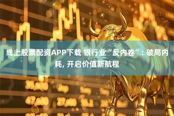 线上股票配资APP下载 银行业“反内卷”: 破局内耗, 开启价值新航程