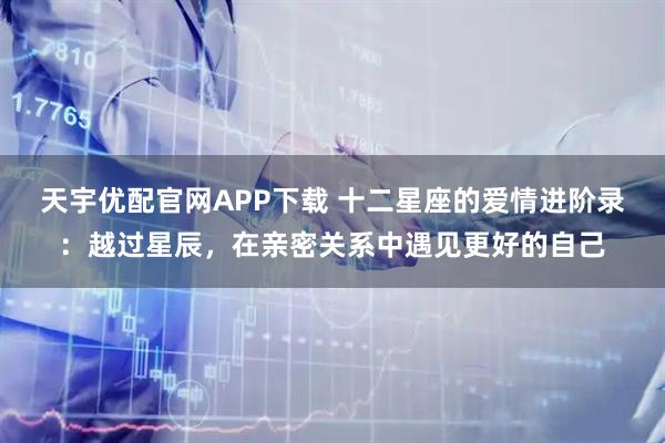 天宇优配官网APP下载 十二星座的爱情进阶录：越过星辰，在亲密关系中遇见更好的自己