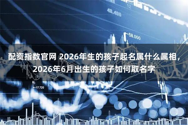 配资指数官网 2026年生的孩子起名属什么属相，2026年6月出生的孩子如何取名字