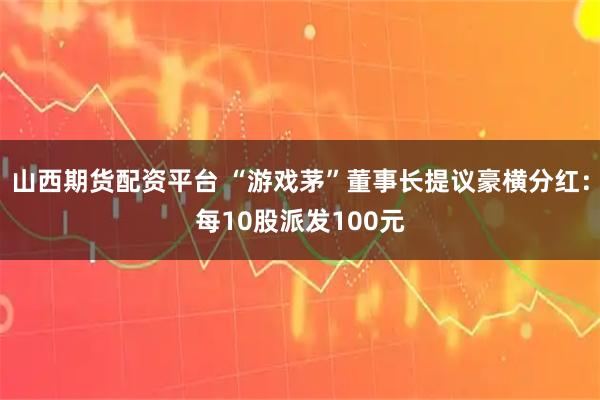 山西期货配资平台 “游戏茅”董事长提议豪横分红：每10股派发100元